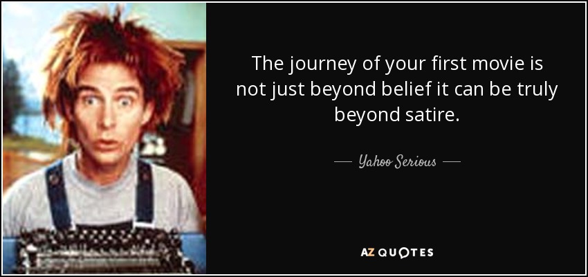 The journey of your first movie is not just beyond belief it can be truly beyond satire. - Yahoo Serious