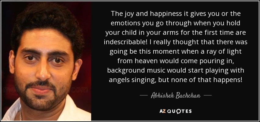 The joy and happiness it gives you or the emotions you go through when you hold your child in your arms for the first time are indescribable! I really thought that there was going be this moment when a ray of light from heaven would come pouring in, background music would start playing with angels singing, but none of that happens! - Abhishek Bachchan