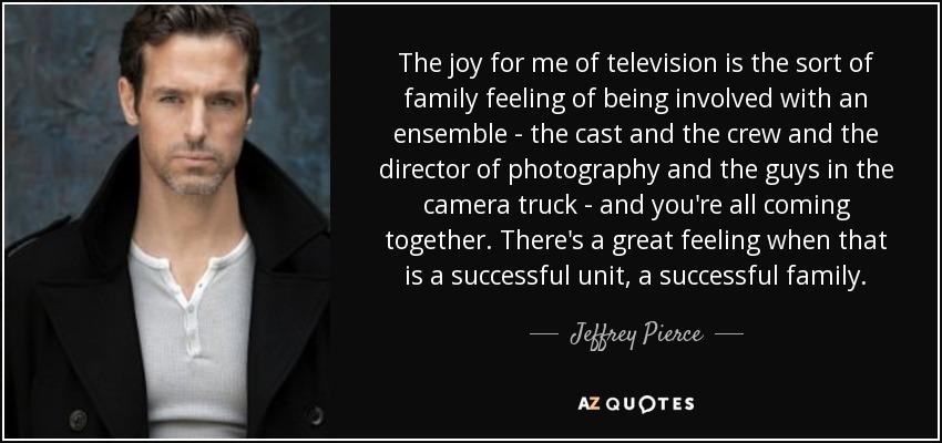 The joy for me of television is the sort of family feeling of being involved with an ensemble - the cast and the crew and the director of photography and the guys in the camera truck - and you're all coming together. There's a great feeling when that is a successful unit, a successful family. - Jeffrey Pierce