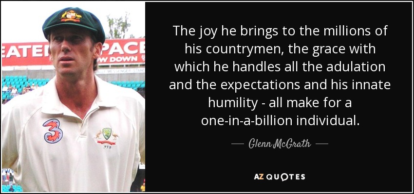 The joy he brings to the millions of his countrymen, the grace with which he handles all the adulation and the expectations and his innate humility - all make for a one-in-a-billion individual. - Glenn McGrath