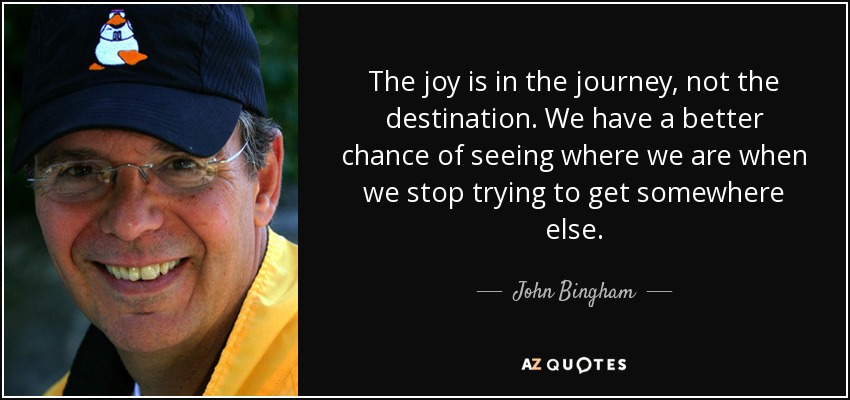The joy is in the journey, not the destination. We have a better chance of seeing where we are when we stop trying to get somewhere else. - John Bingham