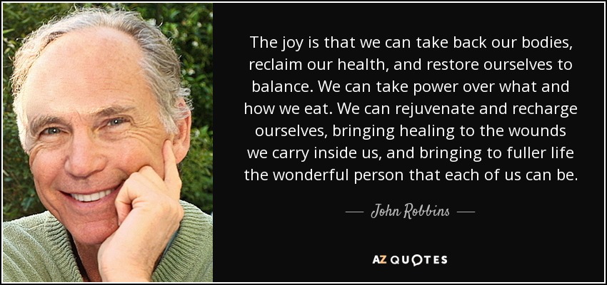 The joy is that we can take back our bodies, reclaim our health, and restore ourselves to balance. We can take power over what and how we eat. We can rejuvenate and recharge ourselves, bringing healing to the wounds we carry inside us, and bringing to fuller life the wonderful person that each of us can be. - John Robbins