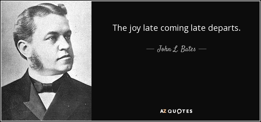 The joy late coming late departs. - John L. Bates
