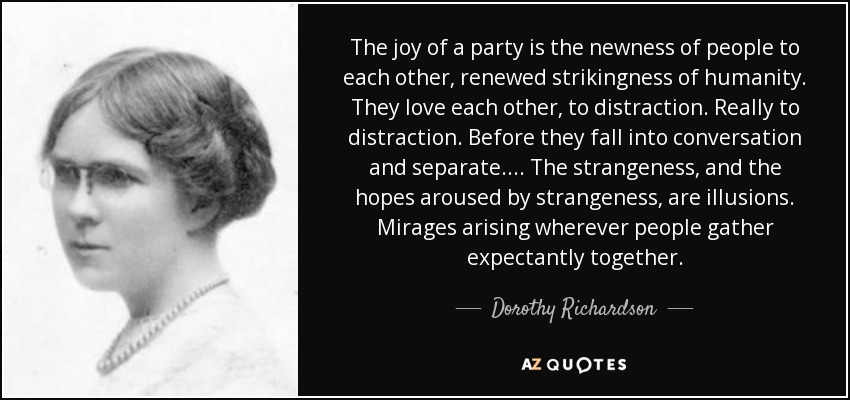 The joy of a party is the newness of people to each other, renewed strikingness of humanity. They love each other, to distraction. Really to distraction. Before they fall into conversation and separate. ... The strangeness, and the hopes aroused by strangeness, are illusions. Mirages arising wherever people gather expectantly together. - Dorothy Richardson