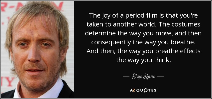 The joy of a period film is that you're taken to another world. The costumes determine the way you move, and then consequently the way you breathe. And then, the way you breathe effects the way you think. - Rhys Ifans