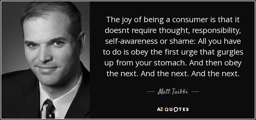 The joy of being a consumer is that it doesnt require thought, responsibility, self-awareness or shame: All you have to do is obey the first urge that gurgles up from your stomach. And then obey the next. And the next. And the next. - Matt Taibbi
