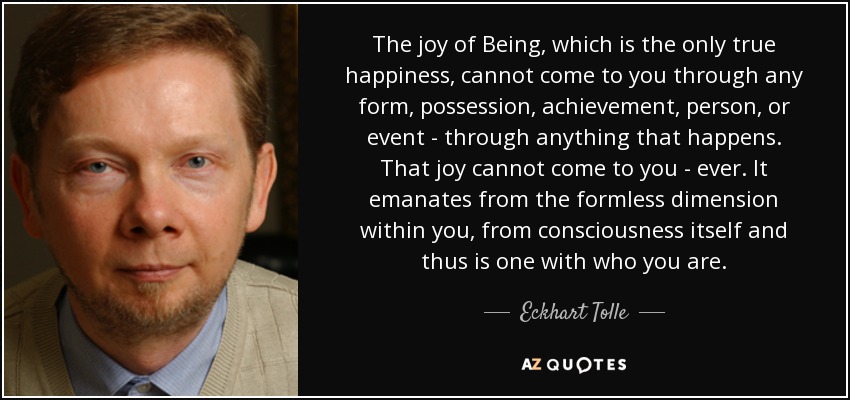 The joy of Being, which is the only true happiness, cannot come to you through any form, possession, achievement, person, or event - through anything that happens. That joy cannot come to you - ever. It emanates from the formless dimension within you, from consciousness itself and thus is one with who you are. - Eckhart Tolle
