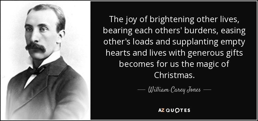 The joy of brightening other lives, bearing each others' burdens, easing other's loads and supplanting empty hearts and lives with generous gifts becomes for us the magic of Christmas. - William Carey Jones