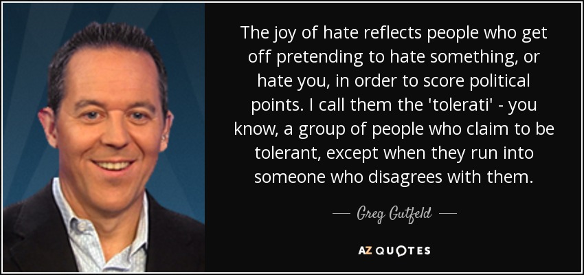 The joy of hate reflects people who get off pretending to hate something, or hate you, in order to score political points. I call them the 'tolerati' - you know, a group of people who claim to be tolerant, except when they run into someone who disagrees with them. - Greg Gutfeld