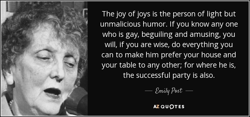 The joy of joys is the person of light but unmalicious humor. If you know any one who is gay, beguiling and amusing, you will, if you are wise, do everything you can to make him prefer your house and your table to any other; for where he is, the successful party is also. - Emily Post