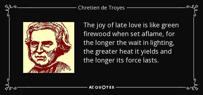 The joy of late love is like green firewood when set aflame, for the longer the wait in lighting, the greater heat it yields and the longer its force lasts. - Chretien de Troyes