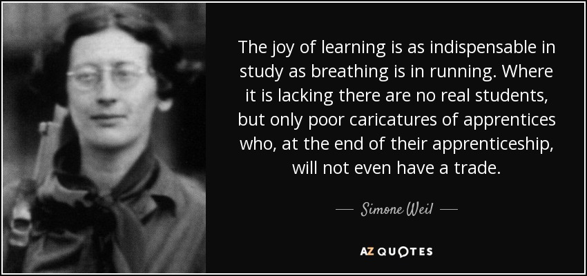 The joy of learning is as indispensable in study as breathing is in running. Where it is lacking there are no real students, but only poor caricatures of apprentices who, at the end of their apprenticeship, will not even have a trade. - Simone Weil