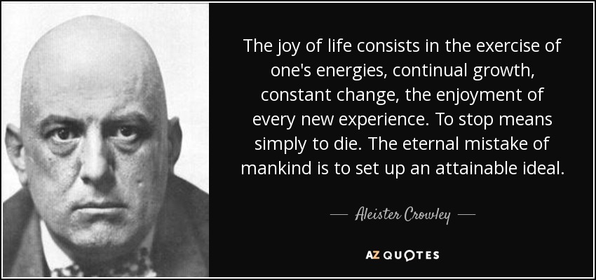 The joy of life consists in the exercise of one's energies, continual growth, constant change, the enjoyment of every new experience. To stop means simply to die. The eternal mistake of mankind is to set up an attainable ideal. - Aleister Crowley