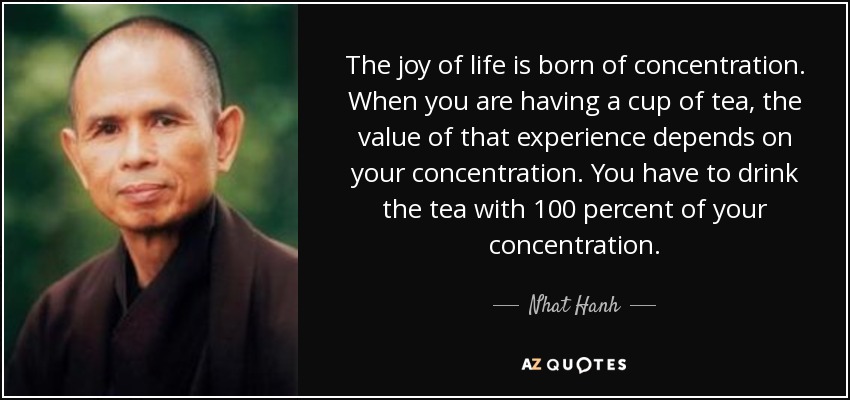 The joy of life is born of concentration. When you are having a cup of tea, the value of that experience depends on your concentration. You have to drink the tea with 100 percent of your concentration. - Nhat Hanh