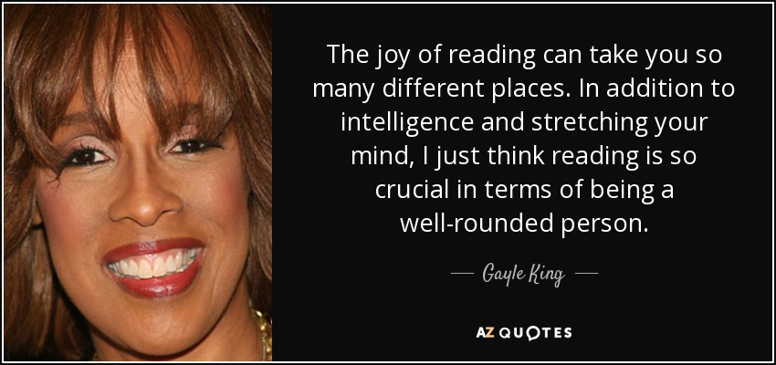 The joy of reading can take you so many different places. In addition to intelligence and stretching your mind, I just think reading is so crucial in terms of being a well-rounded person. - Gayle King
