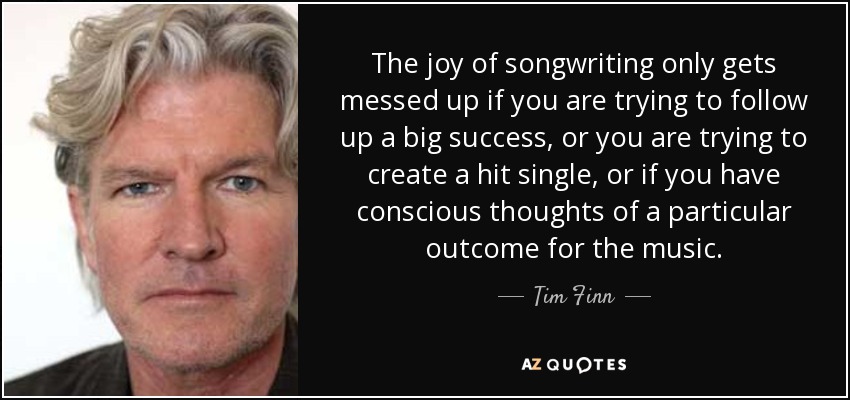 The joy of songwriting only gets messed up if you are trying to follow up a big success, or you are trying to create a hit single, or if you have conscious thoughts of a particular outcome for the music. - Tim Finn