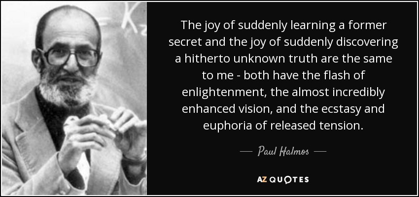 The joy of suddenly learning a former secret and the joy of suddenly discovering a hitherto unknown truth are the same to me - both have the flash of enlightenment, the almost incredibly enhanced vision, and the ecstasy and euphoria of released tension. - Paul Halmos
