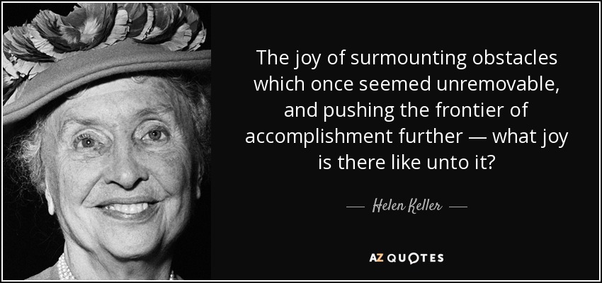 The joy of surmounting obstacles which once seemed unremovable, and pushing the frontier of accomplishment further — what joy is there like unto it? - Helen Keller