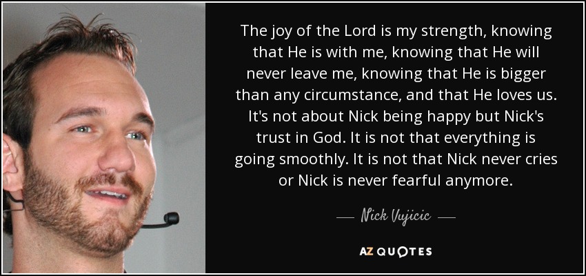 The joy of the Lord is my strength, knowing that He is with me, knowing that He will never leave me, knowing that He is bigger than any circumstance, and that He loves us. It's not about Nick being happy but Nick's trust in God. It is not that everything is going smoothly. It is not that Nick never cries or Nick is never fearful anymore. - Nick Vujicic