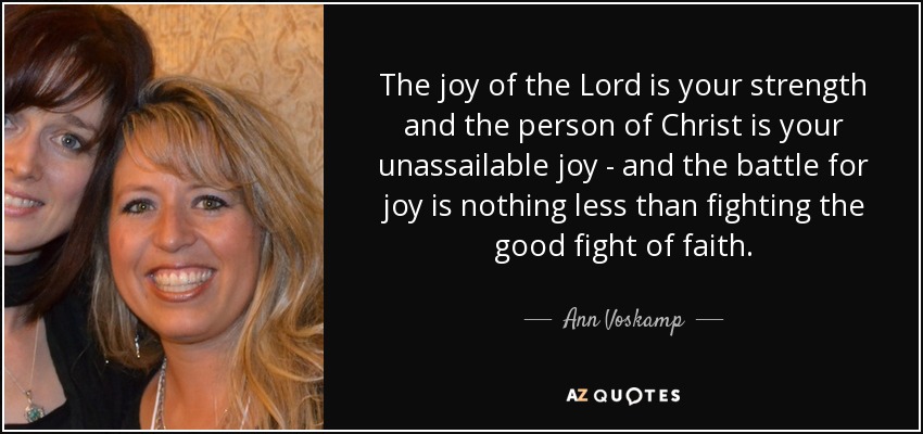 The joy of the Lord is your strength and the person of Christ is your unassailable joy - and the battle for joy is nothing less than fighting the good fight of faith. - Ann Voskamp