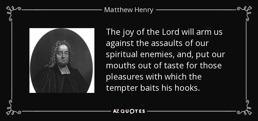 The joy of the Lord will arm us against the assaults of our spiritual enemies, and, put our mouths out of taste for those pleasures with which the tempter baits his hooks. - Matthew Henry