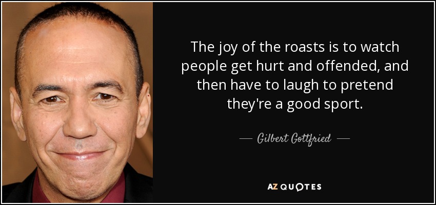 The joy of the roasts is to watch people get hurt and offended, and then have to laugh to pretend they're a good sport. - Gilbert Gottfried