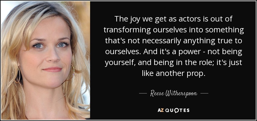 The joy we get as actors is out of transforming ourselves into something that's not necessarily anything true to ourselves. And it's a power - not being yourself, and being in the role; it's just like another prop. - Reese Witherspoon