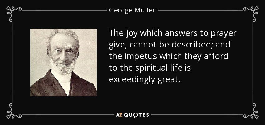 The joy which answers to prayer give, cannot be described; and the impetus which they afford to the spiritual life is exceedingly great. - George Muller