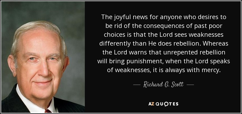 The joyful news for anyone who desires to be rid of the consequences of past poor choices is that the Lord sees weaknesses differently than He does rebellion. Whereas the Lord warns that unrepented rebellion will bring punishment, when the Lord speaks of weaknesses, it is always with mercy. - Richard G. Scott