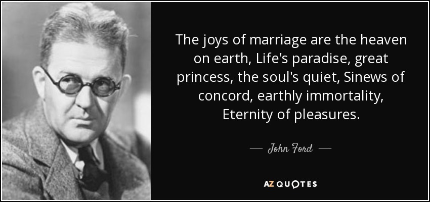 The joys of marriage are the heaven on earth, Life's paradise, great princess, the soul's quiet, Sinews of concord, earthly immortality, Eternity of pleasures. - John Ford