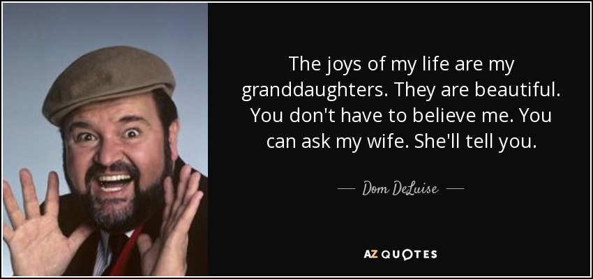 The joys of my life are my granddaughters. They are beautiful. You don't have to believe me. You can ask my wife. She'll tell you. - Dom DeLuise