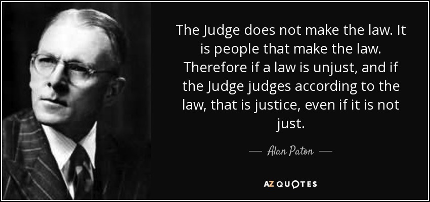 The Judge does not make the law. It is people that make the law. Therefore if a law is unjust, and if the Judge judges according to the law, that is justice, even if it is not just. - Alan Paton
