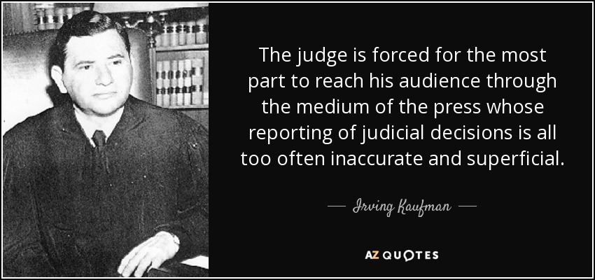 The judge is forced for the most part to reach his audience through the medium of the press whose reporting of judicial decisions is all too often inaccurate and superficial. - Irving Kaufman
