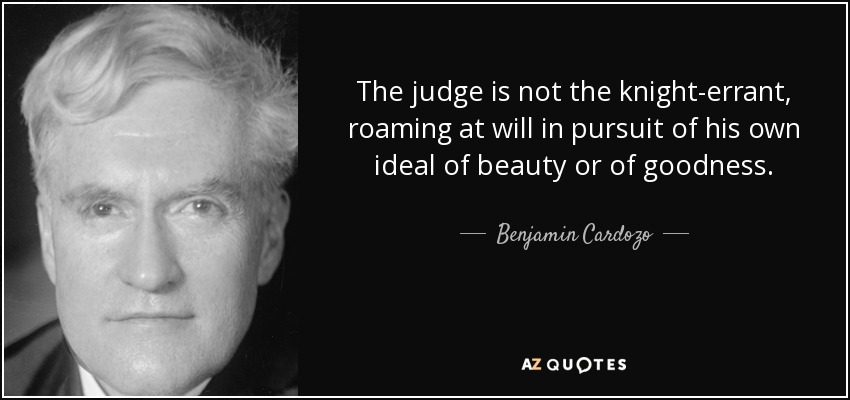 The judge is not the knight-errant, roaming at will in pursuit of his own ideal of beauty or of goodness. - Benjamin Cardozo