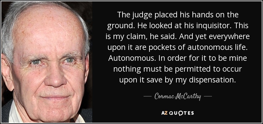 The judge placed his hands on the ground. He looked at his inquisitor. This is my claim, he said. And yet everywhere upon it are pockets of autonomous life. Autonomous. In order for it to be mine nothing must be permitted to occur upon it save by my dispensation. - Cormac McCarthy