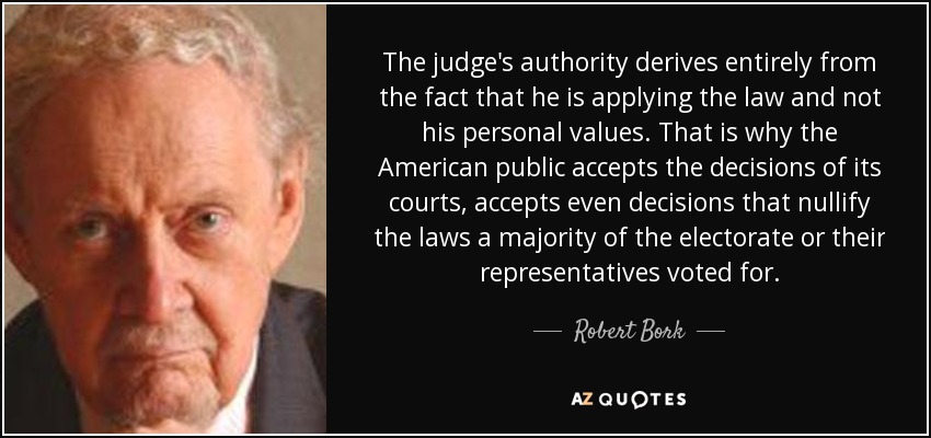 The judge's authority derives entirely from the fact that he is applying the law and not his personal values. That is why the American public accepts the decisions of its courts, accepts even decisions that nullify the laws a majority of the electorate or their representatives voted for. - Robert Bork