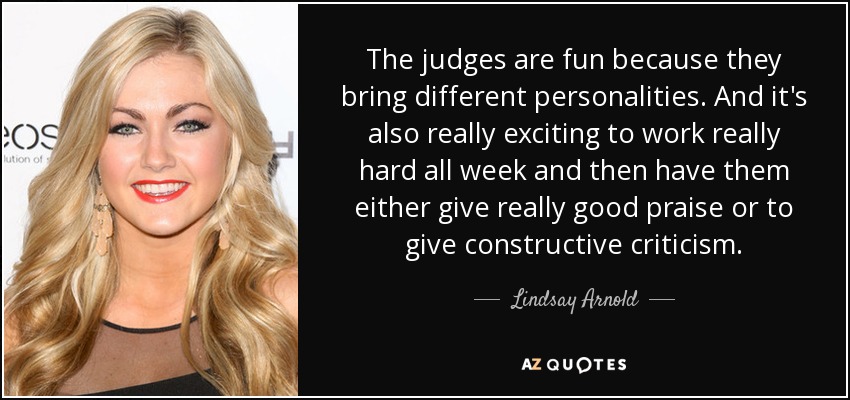 The judges are fun because they bring different personalities. And it's also really exciting to work really hard all week and then have them either give really good praise or to give constructive criticism. - Lindsay Arnold