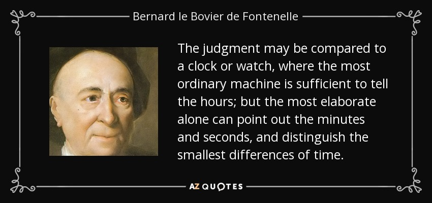 The judgment may be compared to a clock or watch, where the most ordinary machine is sufficient to tell the hours; but the most elaborate alone can point out the minutes and seconds, and distinguish the smallest differences of time. - Bernard le Bovier de Fontenelle