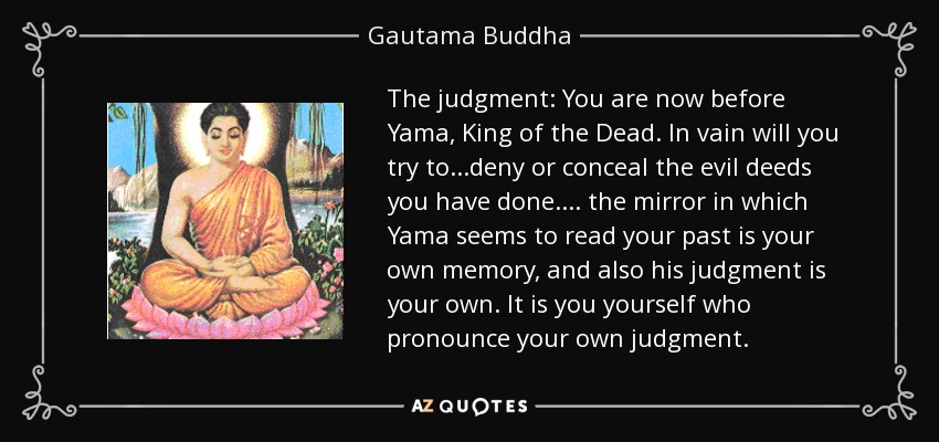 The judgment: You are now before Yama, King of the Dead. In vain will you try to...deny or conceal the evil deeds you have done. ... the mirror in which Yama seems to read your past is your own memory, and also his judgment is your own. It is you yourself who pronounce your own judgment. - Gautama Buddha