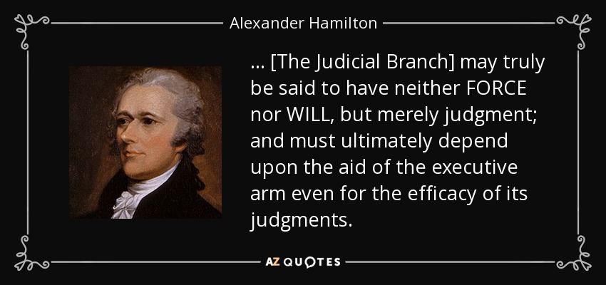 . . . [The Judicial Branch] may truly be said to have neither FORCE nor WILL, but merely judgment; and must ultimately depend upon the aid of the executive arm even for the efficacy of its judgments. - Alexander Hamilton