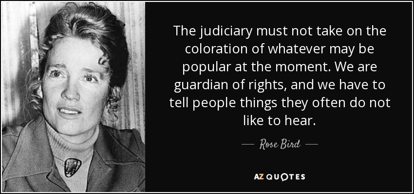 The judiciary must not take on the coloration of whatever may be popular at the moment. We are guardian of rights, and we have to tell people things they often do not like to hear. - Rose Bird