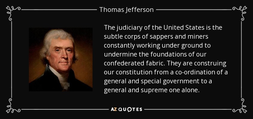 The judiciary of the United States is the subtle corps of sappers and miners constantly working under ground to undermine the foundations of our confederated fabric. They are construing our constitution from a co-ordination of a general and special government to a general and supreme one alone. - Thomas Jefferson