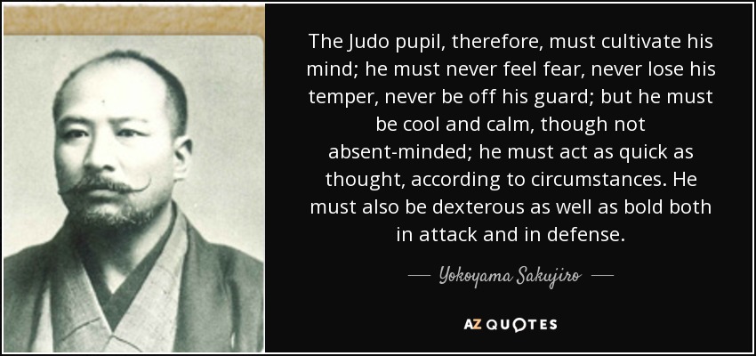 The Judo pupil, therefore, must cultivate his mind; he must never feel fear, never lose his temper, never be off his guard; but he must be cool and calm, though not absent-minded; he must act as quick as thought, according to circumstances. He must also be dexterous as well as bold both in attack and in defense. - Yokoyama Sakujiro