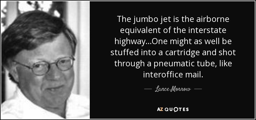 The jumbo jet is the airborne equivalent of the interstate highway...One might as well be stuffed into a cartridge and shot through a pneumatic tube, like interoffice mail. - Lance Morrow