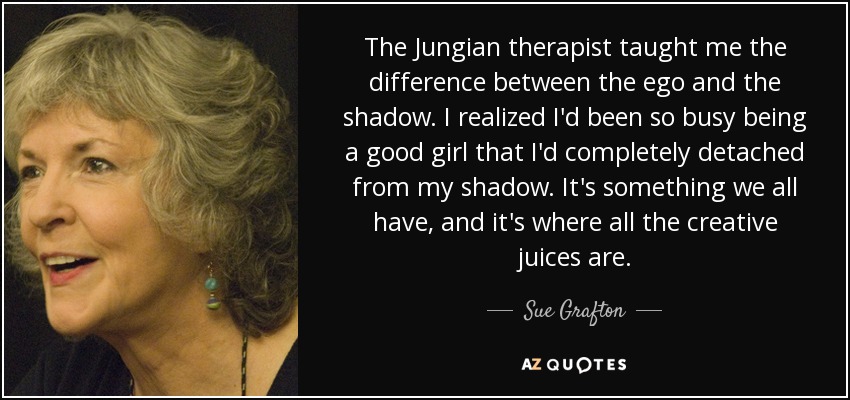 The Jungian therapist taught me the difference between the ego and the shadow. I realized I'd been so busy being a good girl that I'd completely detached from my shadow. It's something we all have, and it's where all the creative juices are. - Sue Grafton