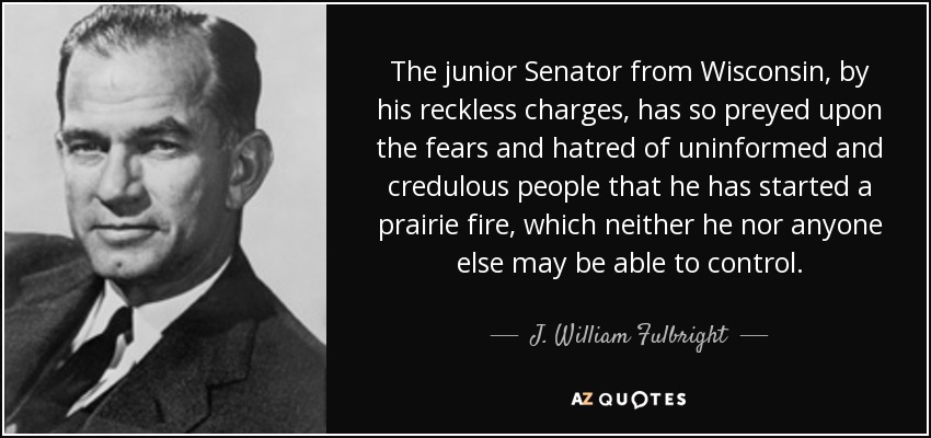The junior Senator from Wisconsin, by his reckless charges, has so preyed upon the fears and hatred of uninformed and credulous people that he has started a prairie fire, which neither he nor anyone else may be able to control. - J. William Fulbright
