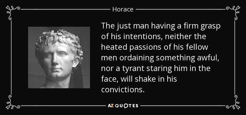 The just man having a firm grasp of his intentions, neither the heated passions of his fellow men ordaining something awful, nor a tyrant staring him in the face, will shake in his convictions. - Horace