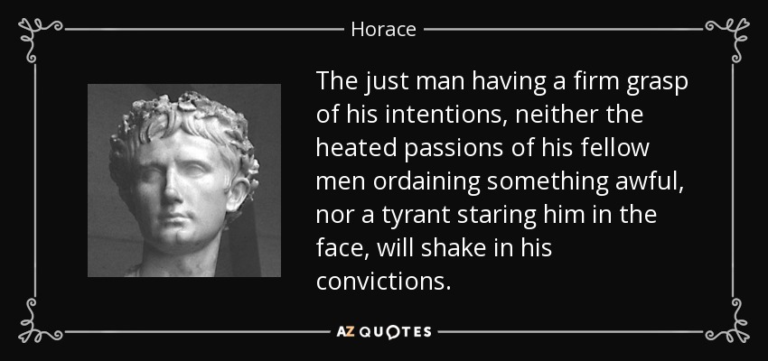 The just man having a firm grasp of his intentions, neither the heated passions of his fellow men ordaining something awful, nor a tyrant staring him in the face, will shake in his convictions. - Horace
