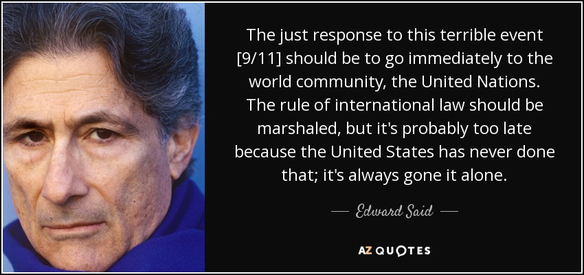 The just response to this terrible event [9/11] should be to go immediately to the world community, the United Nations. The rule of international law should be marshaled, but it's probably too late because the United States has never done that; it's always gone it alone. - Edward Said