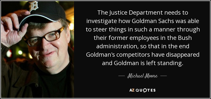 The Justice Department needs to investigate how Goldman Sachs was able to steer things in such a manner through their former employees in the Bush administration, so that in the end Goldman's competitors have disappeared and Goldman is left standing. - Michael Moore